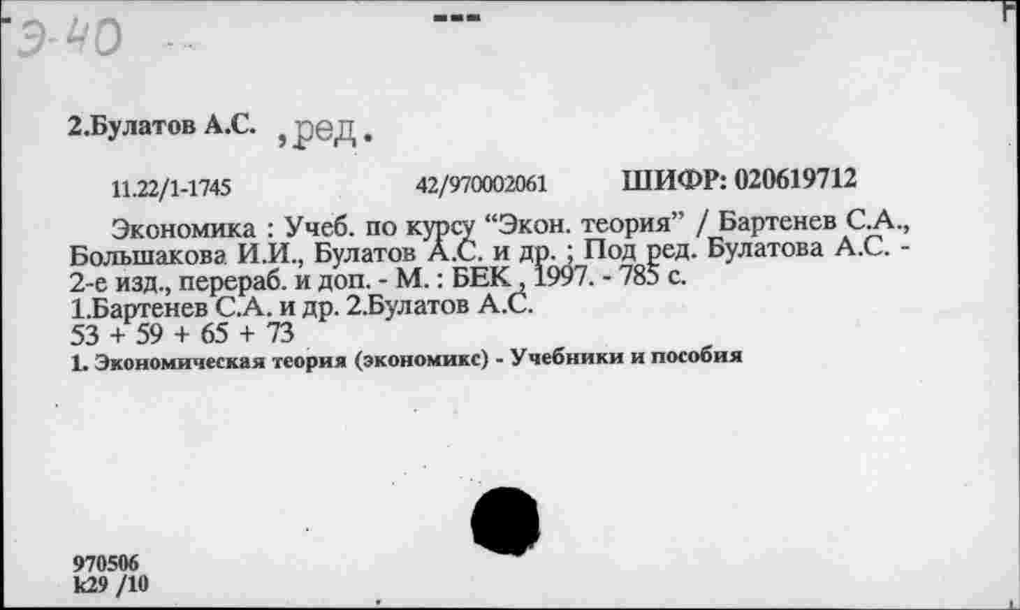 ﻿^0
2.Булатов А.С. } рбД.
11.22/1-1745	42/970002061 ШИФР: 020619712
Экономика : Учеб, по курсу “Экон, теория” / Бартенев СА. Большакова И.И., Булатов А.С. и др. ; Под ред. Булатова А.С. • 2-е изд., перераб. и доп. - М.: БЕК, 1997. - 785 с.
ЬБартенев С.А. и др. 2.Булатов А.С.
53 + 59 + 65 + 73
1. Экономическая теория (экономике) - Учебники и пособия
970506 к29 /10